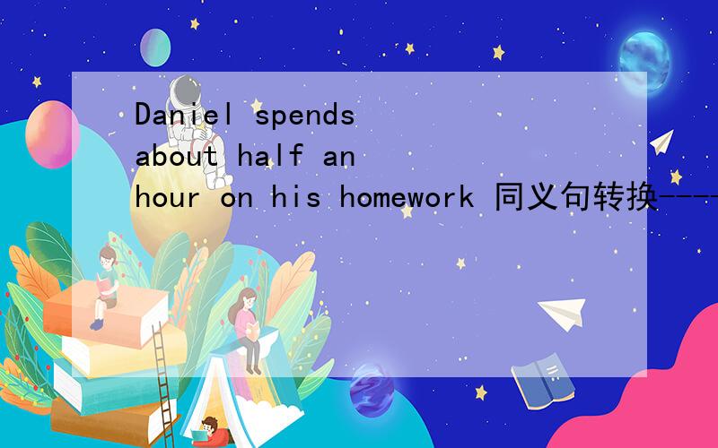 Daniel spends about half an hour on his homework 同义句转换------- -------- Daniel about half an hour -------- -------- his homework