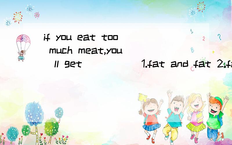 if you eat too much meat,you`ll get_____ 1.fat and fat 2.fatter and fat