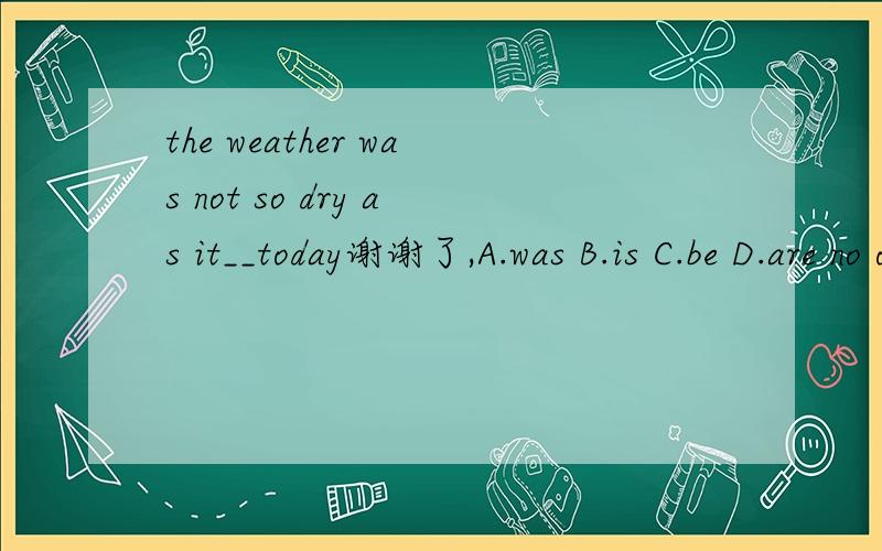 the weather was not so dry as it__today谢谢了,A.was B.is C.be D.are no one ____ to listen to me carefully A.want B.wants Cis wanting D.wanting he ___ these old books __ in the yard A.put;on B.put;out C.putted;out D.putted;on