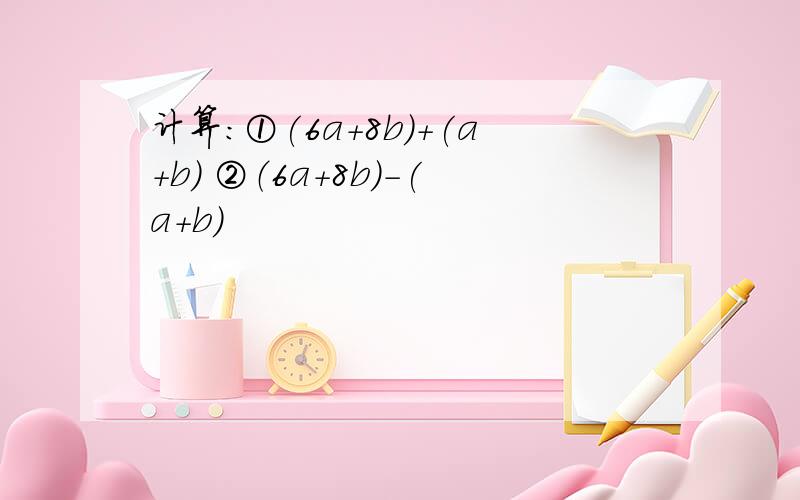 计算：①(6a+8b)+(a+b) ②（6a+8b）-(a+b)