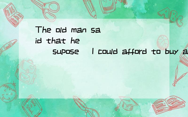 The old man said that he ____(supose) I could afford to buy a car.