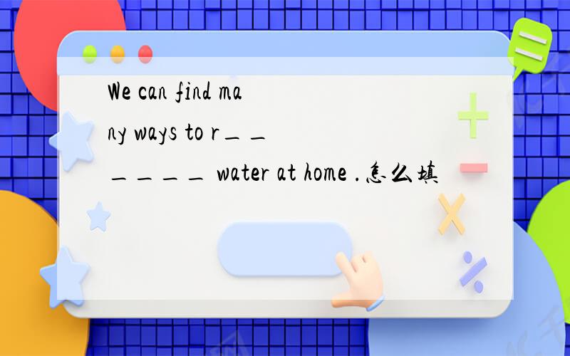 We can find many ways to r______ water at home .怎么填