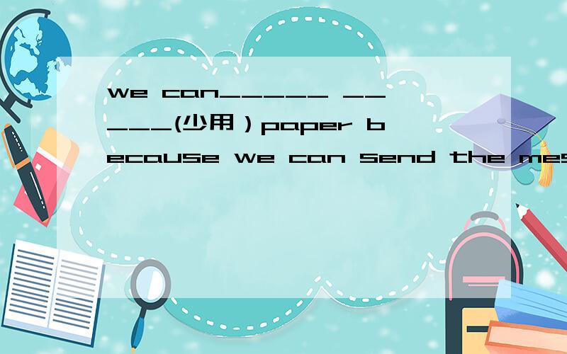 we can_____ _____(少用）paper because we can send the message on the internet.根据汉语提示完成句子