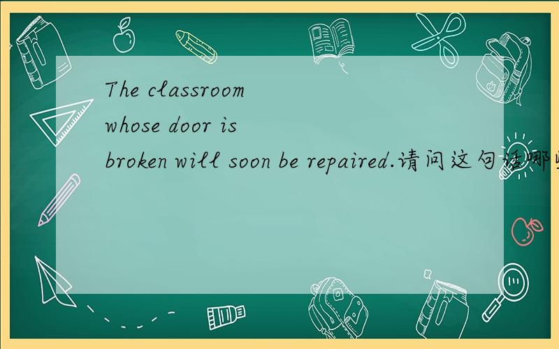 The classroom whose door is broken will soon be repaired.请问这句话哪些是主语、谓语、宾语,是什么从句,请分析详细些.