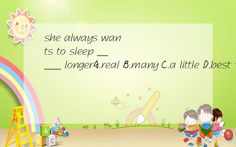 she always wants to sleep _____ longerA.real B.many C.a little D.best 请说明理由，thanks