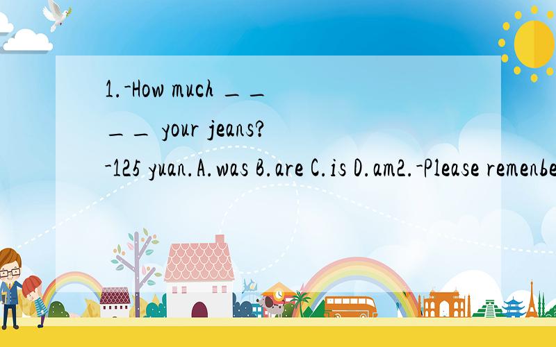1.-How much ____ your jeans?-125 yuan.A.was B.are C.is D.am2.-Please remenber _____ your photos hear next time.-Yes,I will.A.take B.to take C.to bring D.bring3.-What a nice bike?How long ____ you _____it?-Just two weeks.A.will;buy B.did;buy C.are;hav