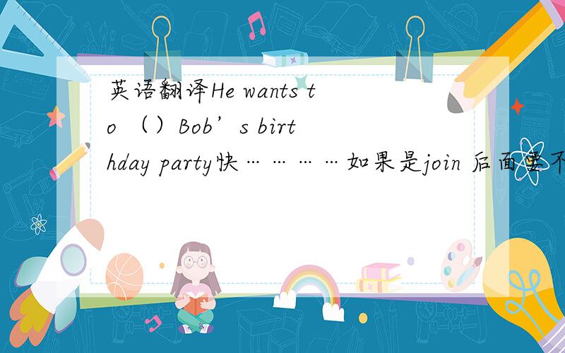 英语翻译He wants to （）Bob’s birthday party快…………如果是join 后面要不要加in？还有一道：Can you help me with_____（跳舞）？介词后面的动词要咋地？额我晕了。