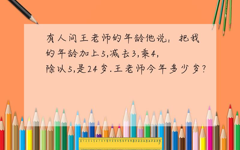 有人问王老师的年龄他说：把我的年龄加上5,减去3,乘4,除以5,是24岁.王老师今年多少岁?