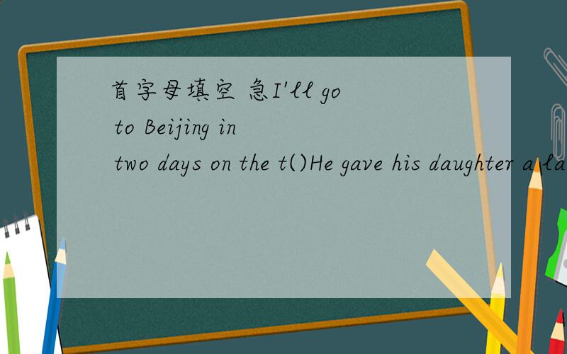首字母填空 急I'll go to Beijing in two days on the t()He gave his daughter a large s() of money