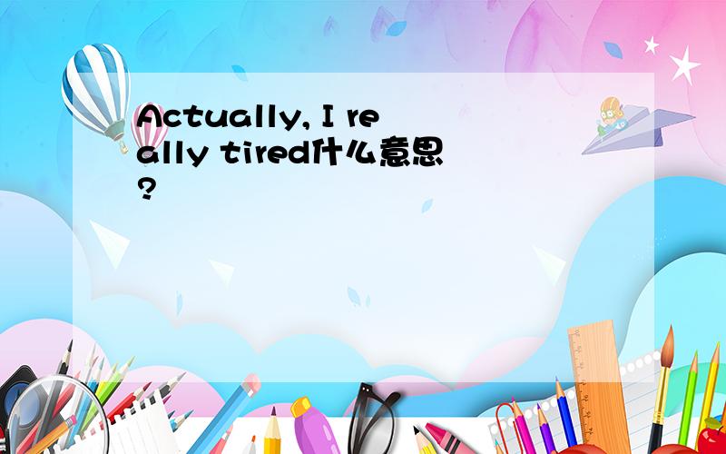 Actually, I really tired什么意思?