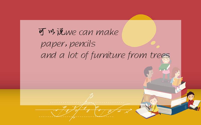 可以说we can make paper,pencils and a lot of furniture from trees