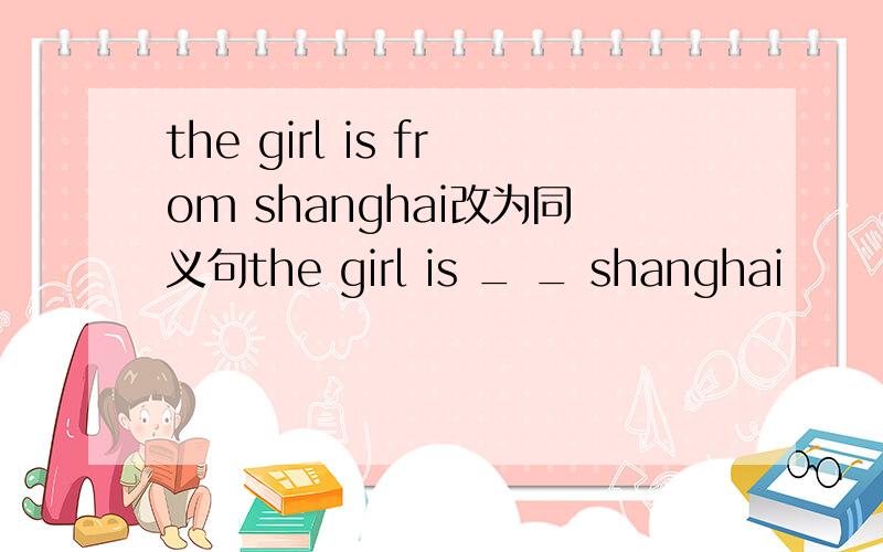 the girl is from shanghai改为同义句the girl is _ _ shanghai