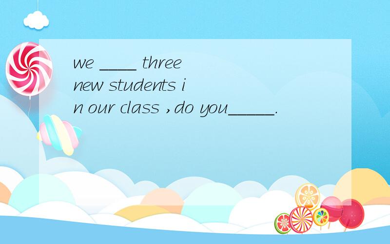 we ____ three new students in our class ,do you_____.