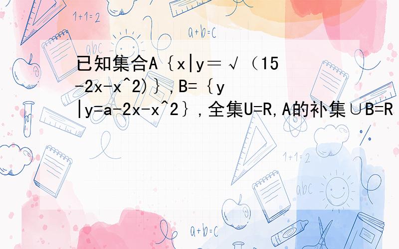 已知集合A｛x|y＝√（15-2x-x^2)｝,B=｛y|y=a-2x-x^2｝,全集U=R,A的补集∪B=R 求A得取值范围