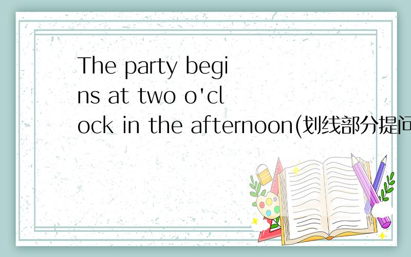 The party begins at two o'clock in the afternoon(划线部分提问at two o'clock)