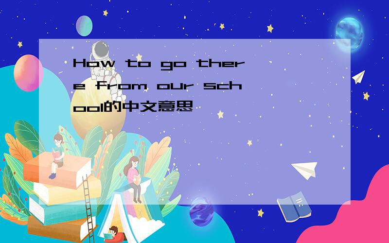 How to go there from our school的中文意思