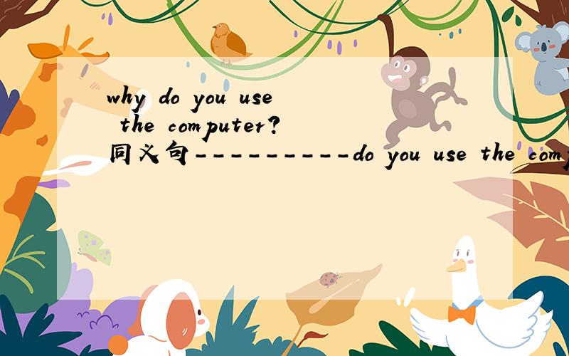 why do you use the computer?同义句---------do you use the computer ----------?