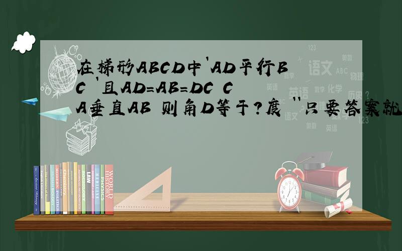 在梯形ABCD中`AD平行BC `且AD=AB=DC CA垂直AB 则角D等于?度 ``只要答案就行了