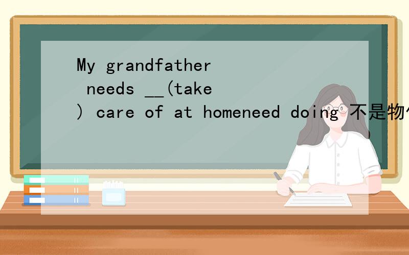 My grandfather needs __(take) care of at homeneed doing 不是物作主语吗,可这是人.怎么回事?