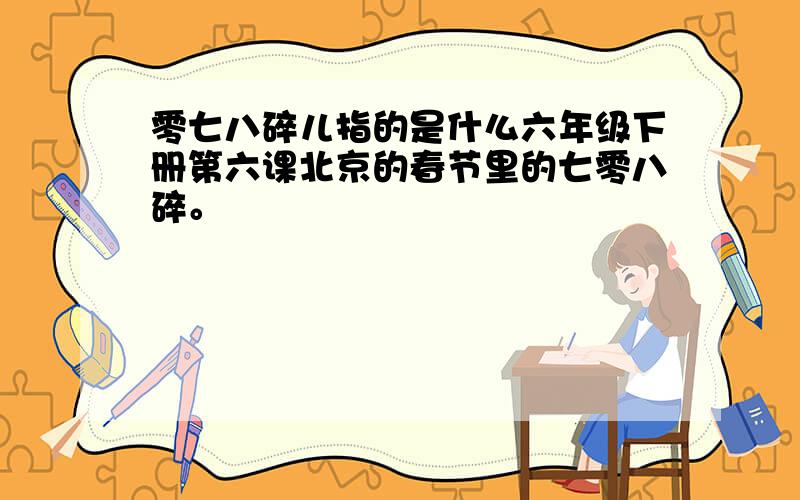 零七八碎儿指的是什么六年级下册第六课北京的春节里的七零八碎。