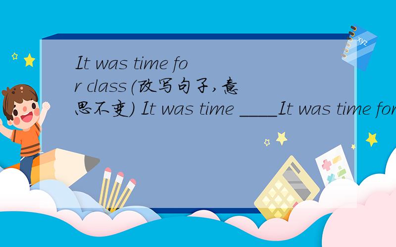 It was time for class(改写句子,意思不变) It was time ____It was time for class(改写句子,意思不变)It was time _____  ______ class