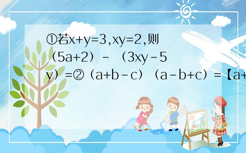 ①若x+y=3,xy=2,则（5a+2）- （3xy-5y）=②（a+b-c）（a-b+c）=【a+（）】【a-（）】 求括号里的值