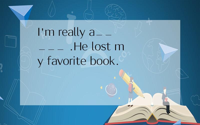 I'm really a_____ .He lost my favorite book.