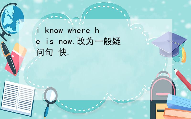 i know where he is now.改为一般疑问句 快.