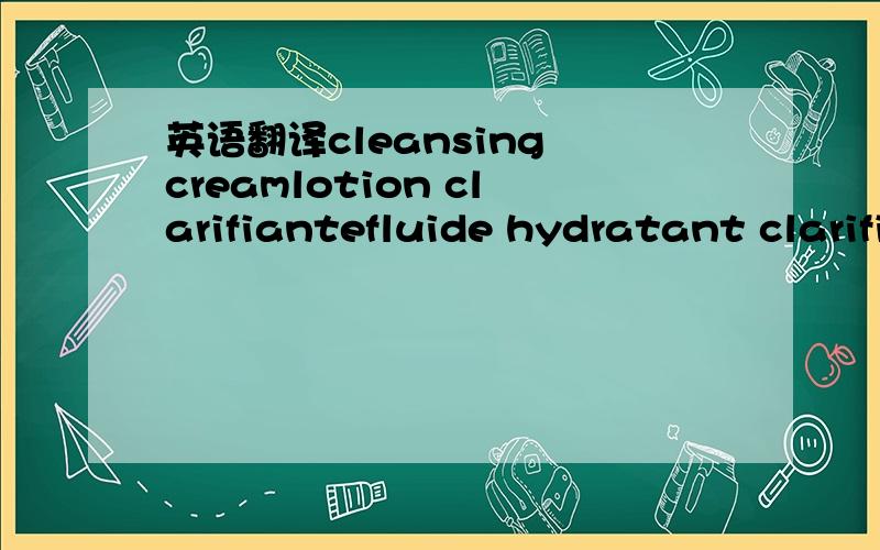 英语翻译cleansing creamlotion clarifiantefluide hydratant clarifiant