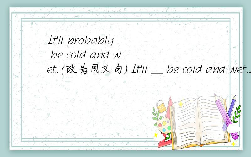 It'll probably be cold and wet.(改为同义句) It'll __ be cold and wet.It __ be cold and wet.
