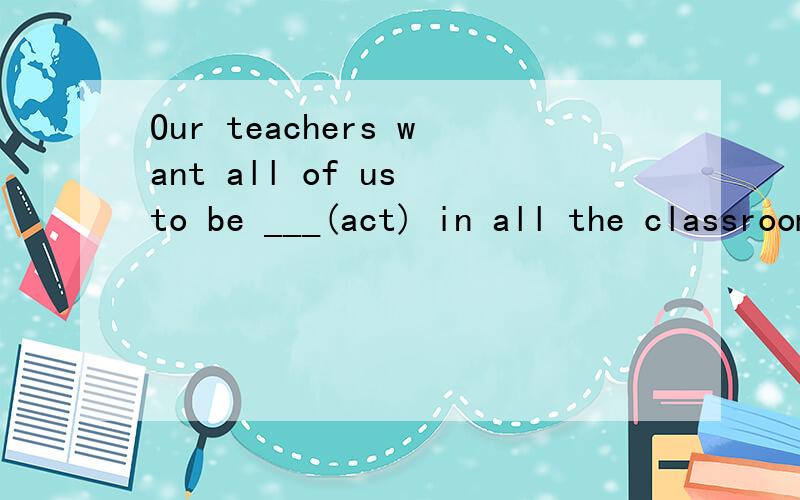 Our teachers want all of us to be ___(act) in all the classroom____(act).