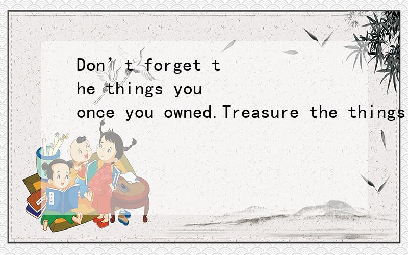 Don’t forget the things you once you owned.Treasure the things you can’t get.Don't give up the英文翻译Don’t forget the things you once you owned.Treasure the things you can’t get.Don't give up the things that belong to you and keep those