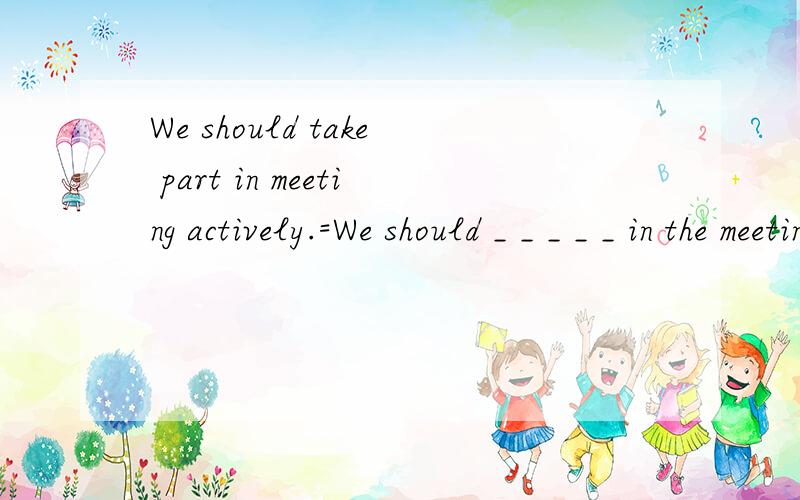We should take part in meeting actively.=We should _ _ _ _ _ in the meeting.She was about ten kilogra,s and started to go outside her home.=She _ about ten kilograms and _ _ her home.