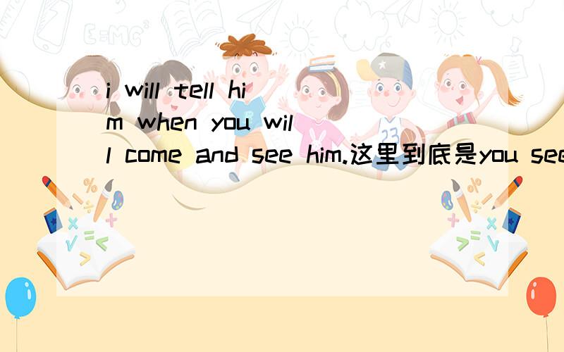 i will tell him when you will come and see him.这里到底是you see him还是i see him句子是as soon as he comes back,i will tell him when you will come and see him.