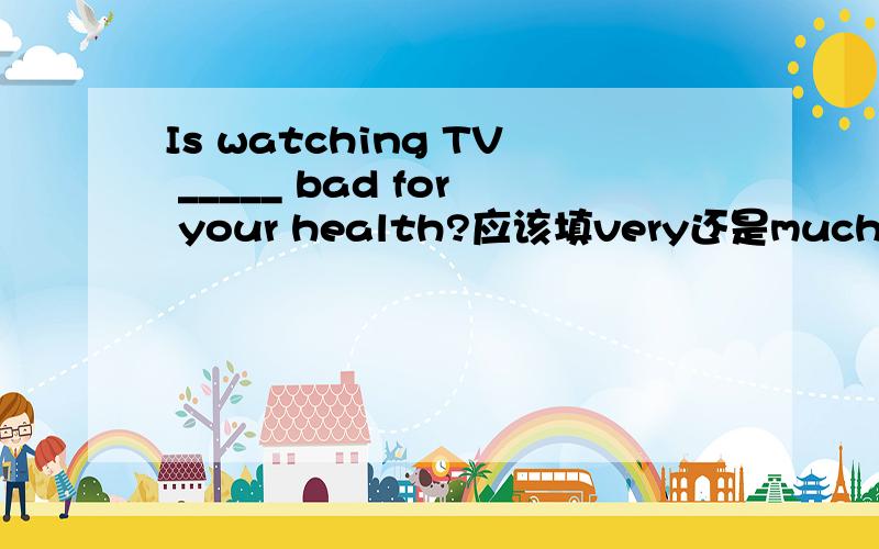 Is watching TV _____ bad for your health?应该填very还是much?