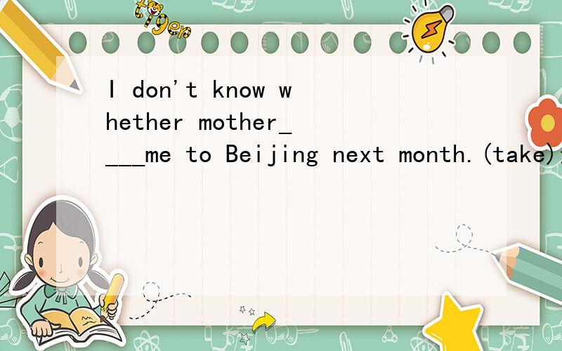 I don't know whether mother____me to Beijing next month.(take)最好还能写下用法、原因
