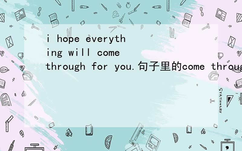 i hope everything will come through for you.句子里的come through翻译为什么最合适.
