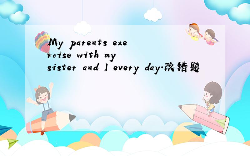 My parents exercise with my sister and I every day.改错题