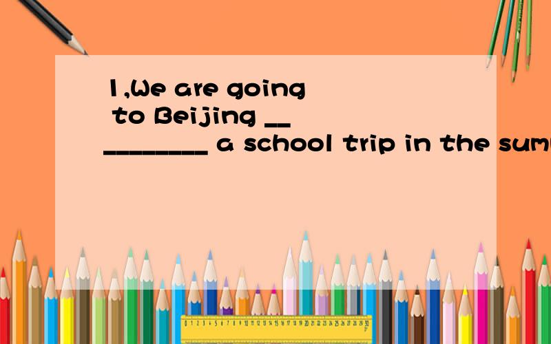 1,We are going to Beijing __________ a school trip in the summer holiday.A.for B.to C.at D.with2,----Shall we go to the beach tomorrow ----Oh ,I'll__________go to school tomorrow.A,want to B,would like to C,like to D,have to