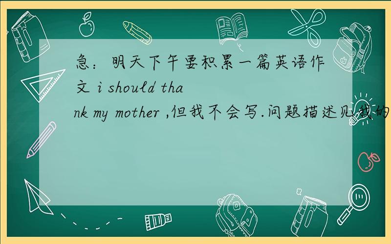 急：明天下午要积累一篇英语作文 i should thank my mother ,但我不会写.问题描述见我的提问,因为题目太长了,不好意思哈!
