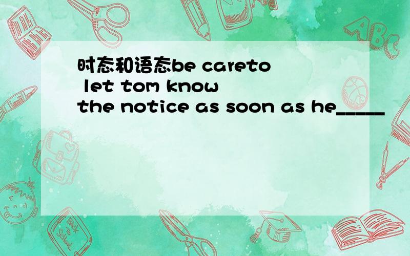 时态和语态be careto let tom know the notice as soon as he_____