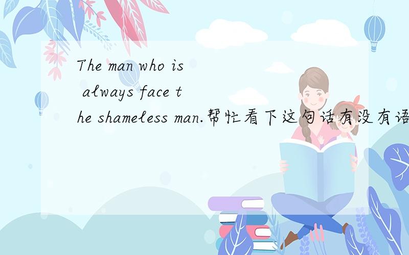 The man who is always face the shameless man.帮忙看下这句话有没有语病啊,我想表哒的意思是：不要脸的男人始终是不要脸的男人！