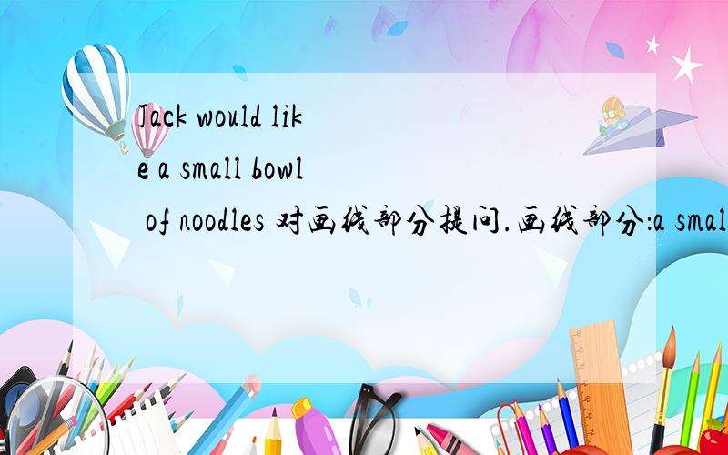Jack would like a small bowl of noodles 对画线部分提问.画线部分：a small回答是：____ ____ ____ of noodles would Jack like?