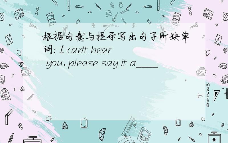 根据句意与提示写出句子所缺单词：I can't hear you,please say it a____.