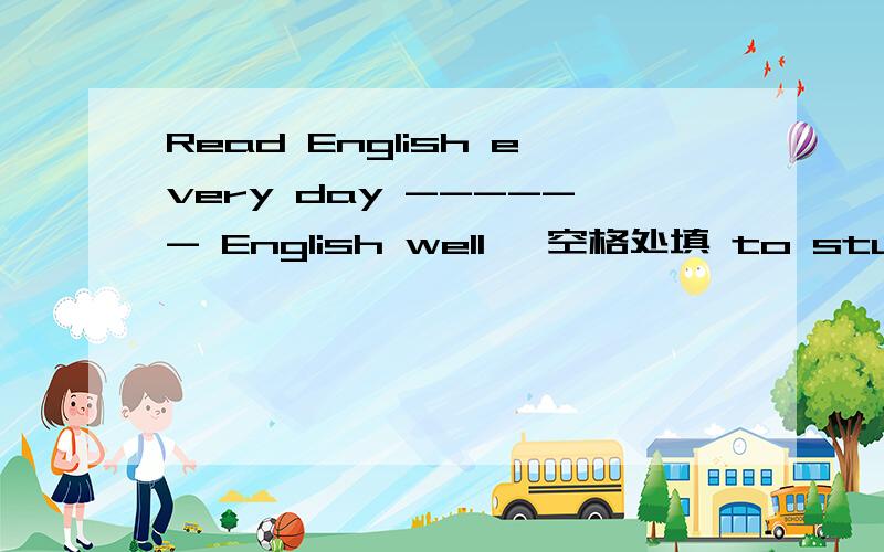 Read English every day ------ English well ,空格处填 to study 对吗,目的状语.
