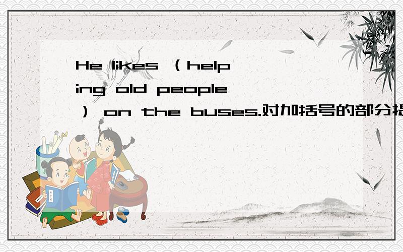 He likes （helping old people） on the buses.对加括号的部分提问 _____ ______ he like ______?