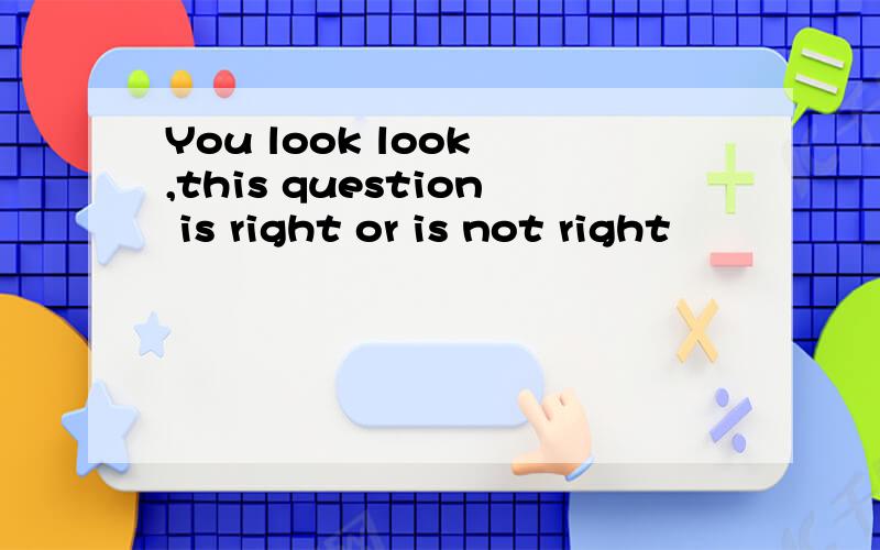 You look look ,this question is right or is not right