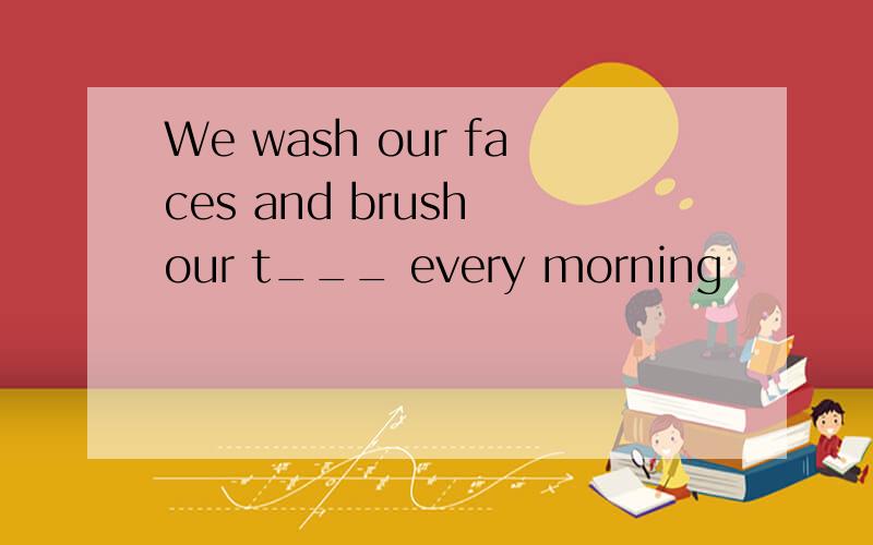 We wash our faces and brush our t___ every morning