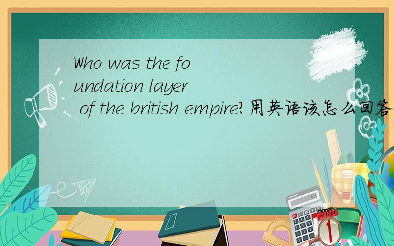 Who was the foundation layer of the british empire?用英语该怎么回答?英美概况的习题.急用忘了说明了,这是一题简答题