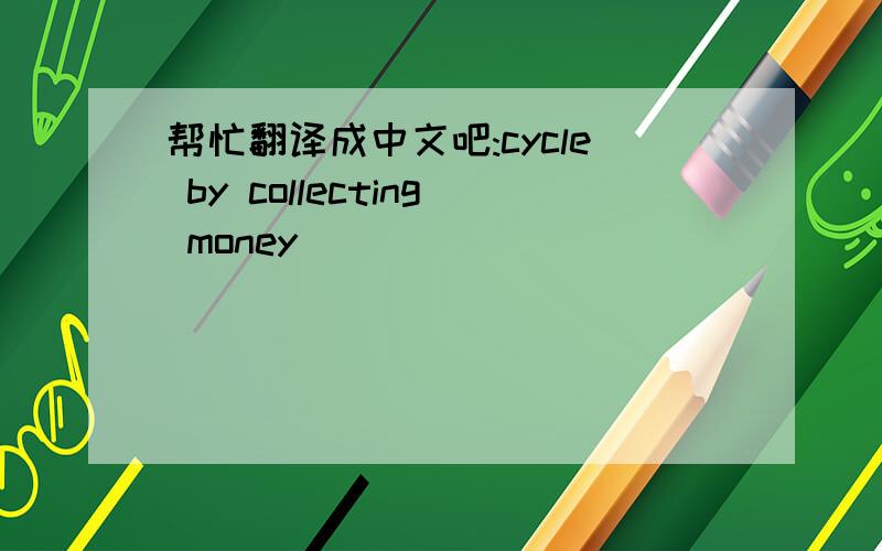 帮忙翻译成中文吧:cycle by collecting money